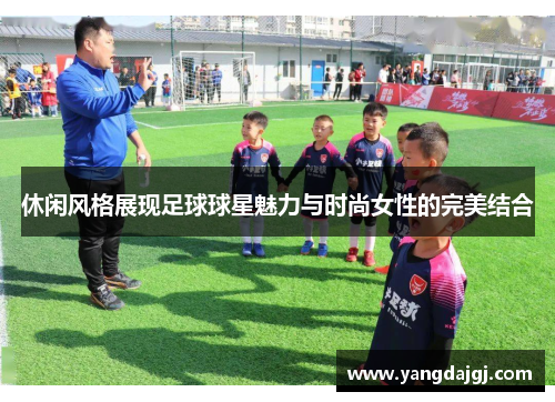 休闲风格展现足球球星魅力与时尚女性的完美结合