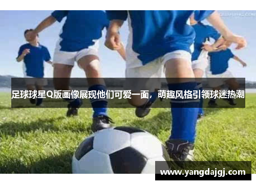 足球球星Q版画像展现他们可爱一面，萌趣风格引领球迷热潮
