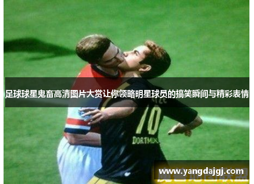 足球球星鬼畜高清图片大赏让你领略明星球员的搞笑瞬间与精彩表情