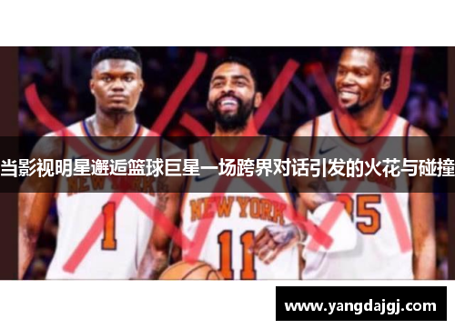 当影视明星邂逅篮球巨星一场跨界对话引发的火花与碰撞