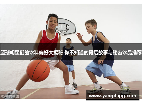 篮球明星们的饮料偏好大揭秘 你不知道的背后故事与秘密饮品推荐
