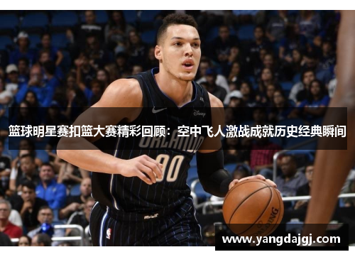 篮球明星赛扣篮大赛精彩回顾：空中飞人激战成就历史经典瞬间