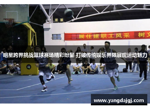 明星跨界挑战篮球赛场精彩纷呈 打破传统娱乐界限展现运动魅力