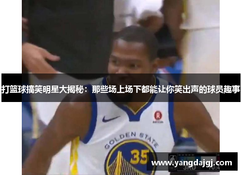 打篮球搞笑明星大揭秘：那些场上场下都能让你笑出声的球员趣事