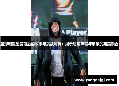 篮球明星配音背后的故事与挑战解析：揭示明星声音与形象的完美融合