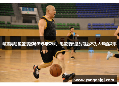聚焦男明星篮球赛场突破与荣耀，明星球员激战背后不为人知的故事